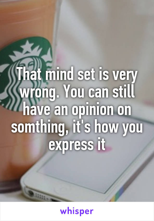 That mind set is very wrong. You can still have an opinion on somthing, it's how you express it