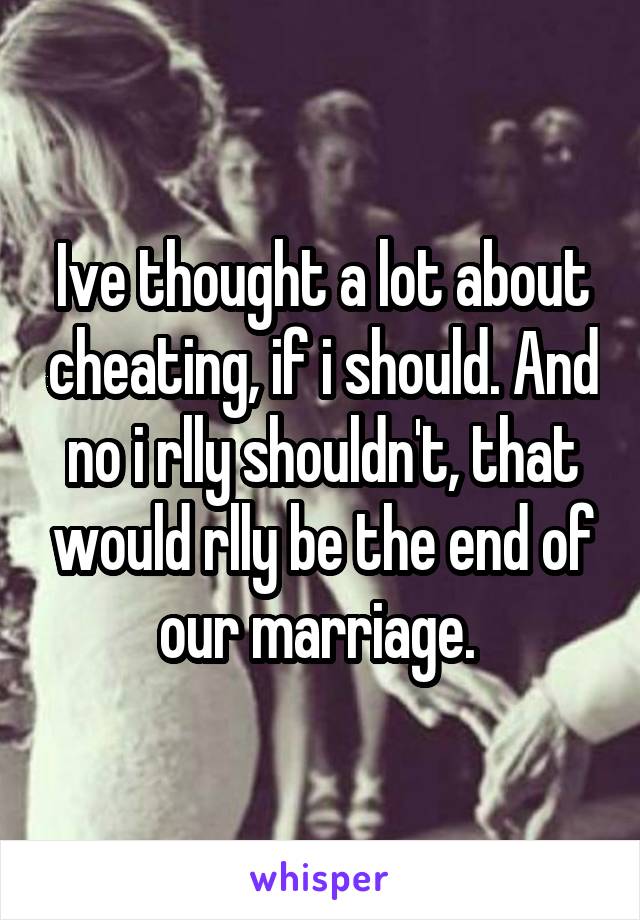 Ive thought a lot about cheating, if i should. And no i rlly shouldn't, that would rlly be the end of our marriage. 