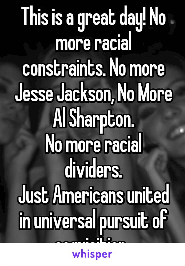 This is a great day! No more racial constraints. No more Jesse Jackson, No More Al Sharpton.
No more racial dividers.
Just Americans united in universal pursuit of acquisition. 