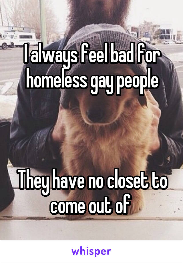 I always feel bad for homeless gay people



They have no closet to come out of 