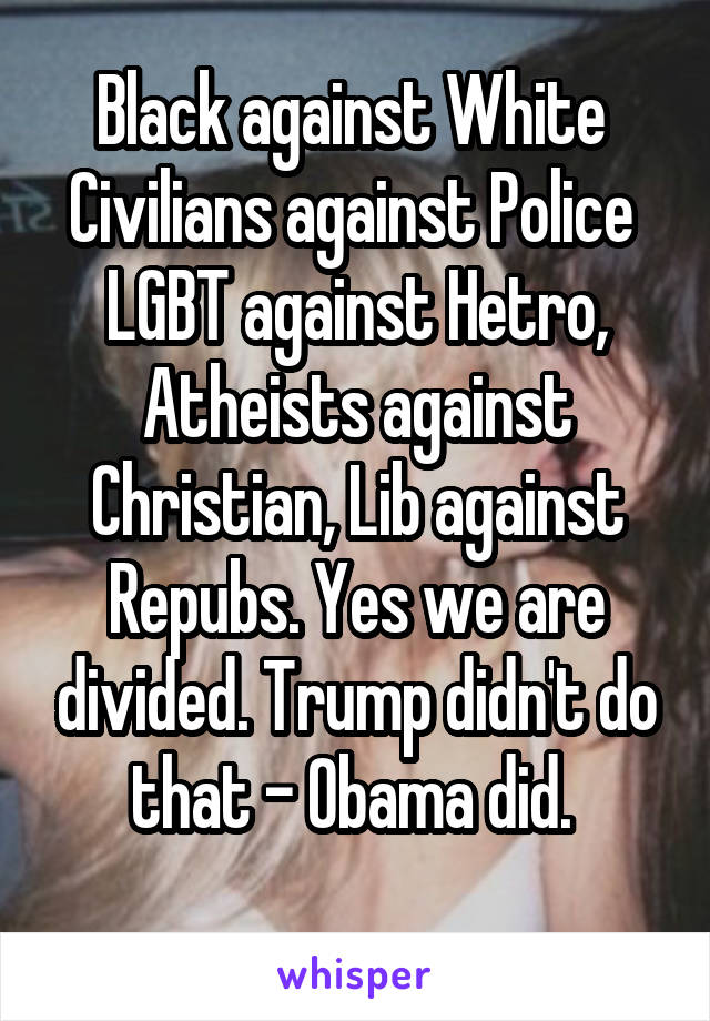 Black against White 
Civilians against Police 
LGBT against Hetro,
Atheists against Christian, Lib against Repubs. Yes we are divided. Trump didn't do that - Obama did. 
