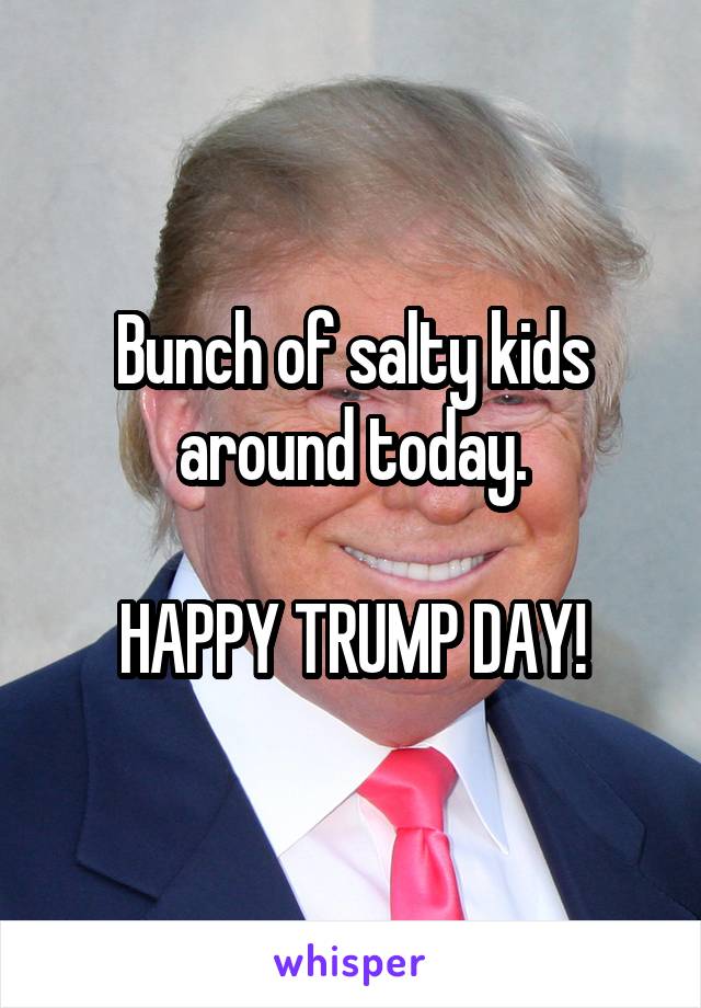 Bunch of salty kids around today.

HAPPY TRUMP DAY!