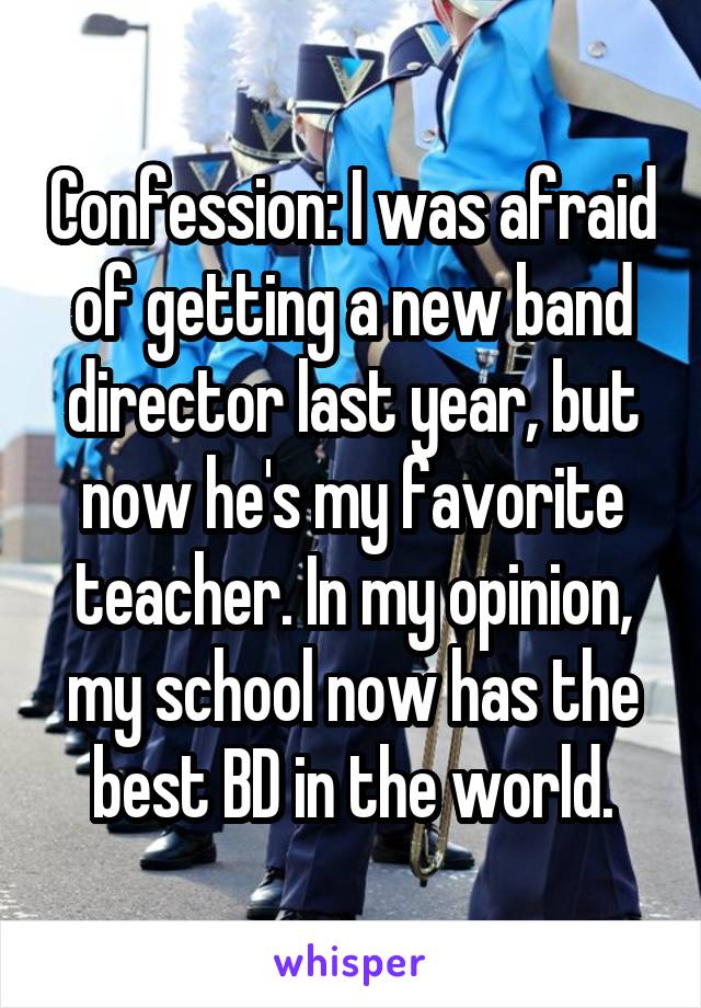 Confession: I was afraid of getting a new band director last year, but now he's my favorite teacher. In my opinion, my school now has the best BD in the world.