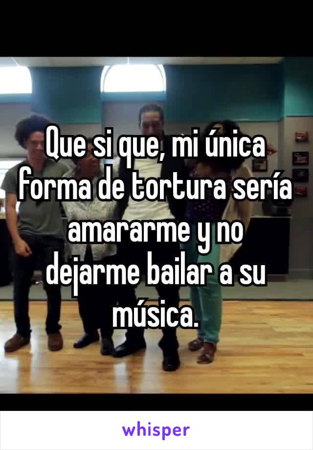 Que si que, mi única forma de tortura sería amararme y no dejarme bailar a su música.