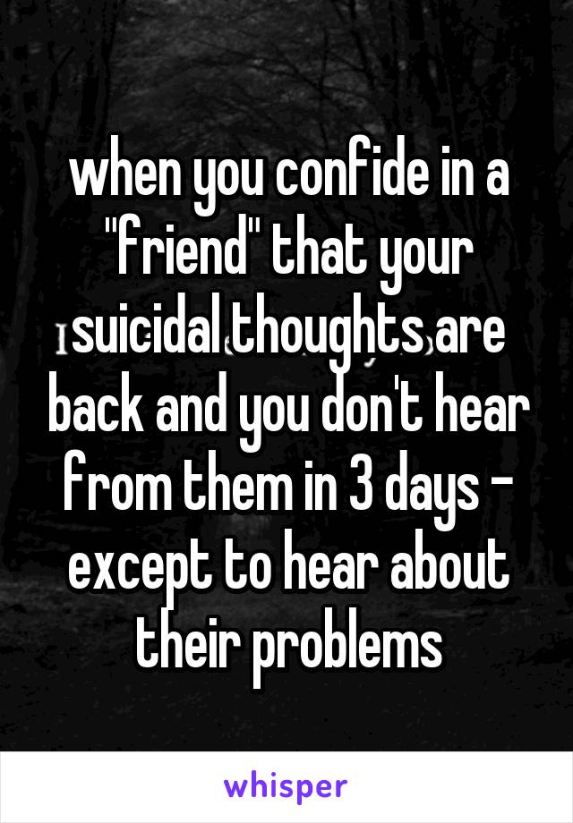 when you confide in a "friend" that your suicidal thoughts are back and you don't hear from them in 3 days - except to hear about their problems