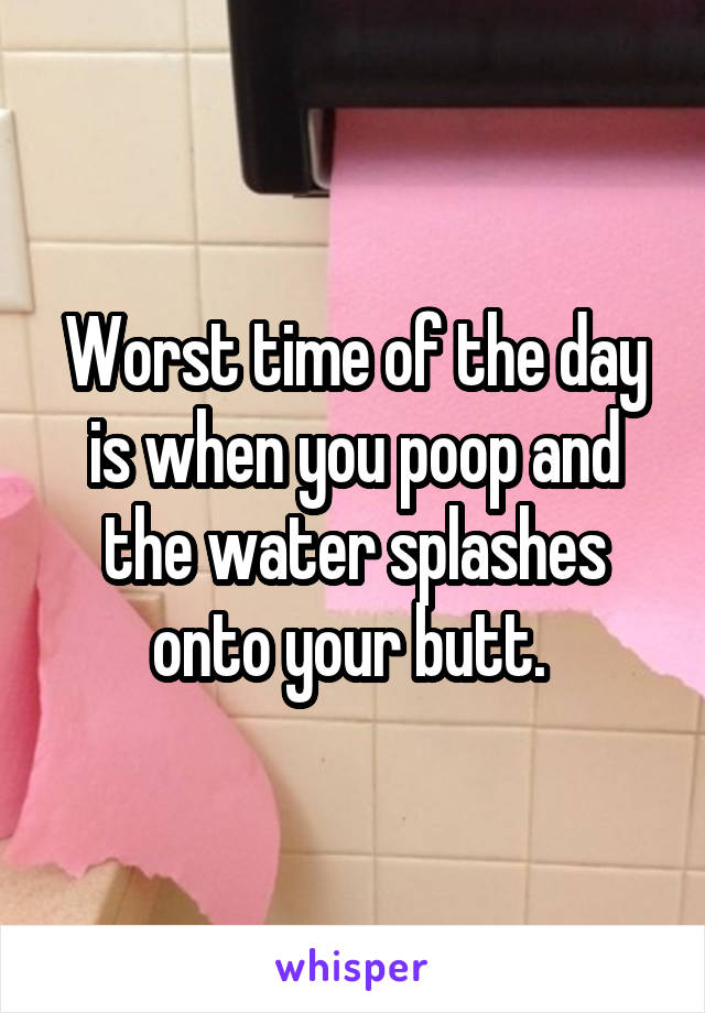 Worst time of the day is when you poop and the water splashes onto your butt. 