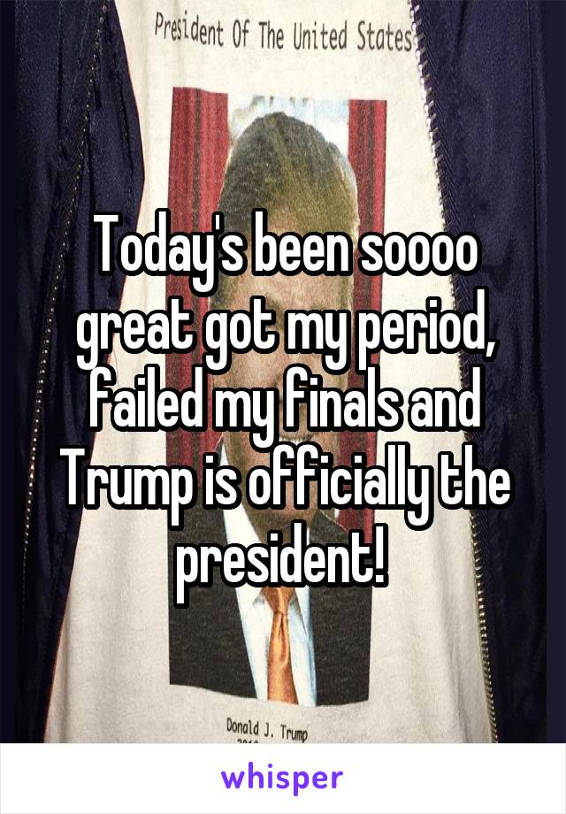 Today's been soooo great got my period, failed my finals and Trump is officially the president! 