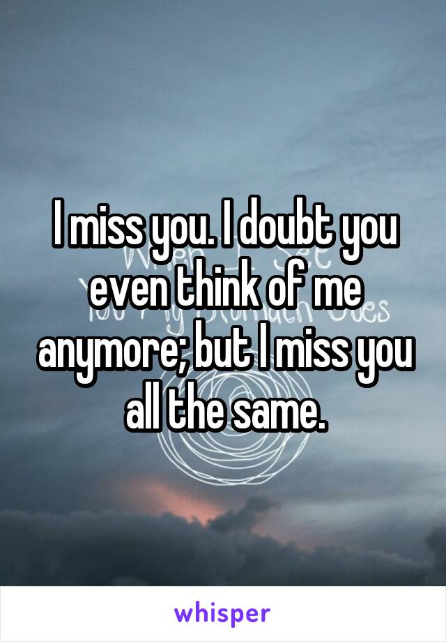 I miss you. I doubt you even think of me anymore; but I miss you all the same.