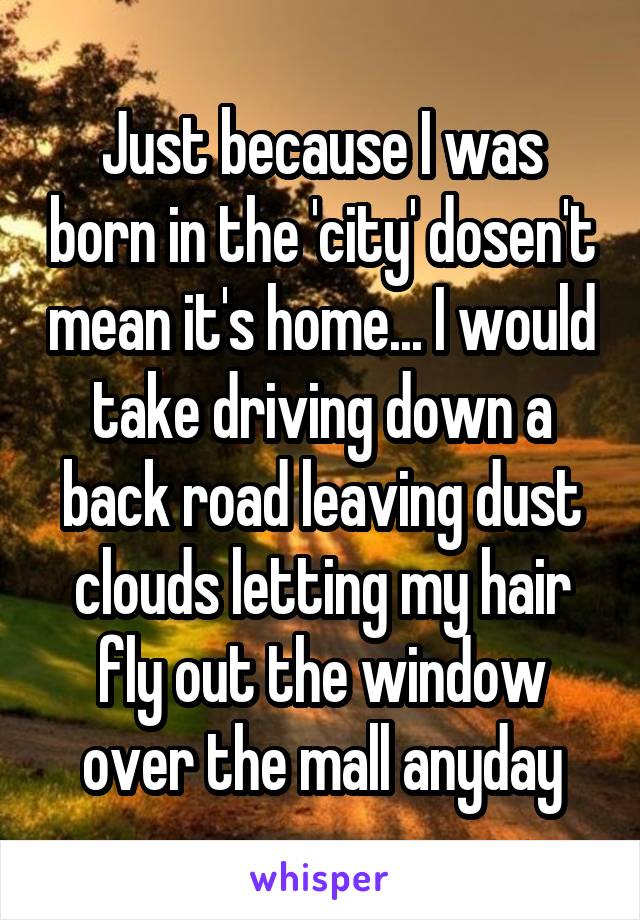 Just because I was born in the 'city' dosen't mean it's home... I would take driving down a back road leaving dust clouds letting my hair fly out the window over the mall anyday