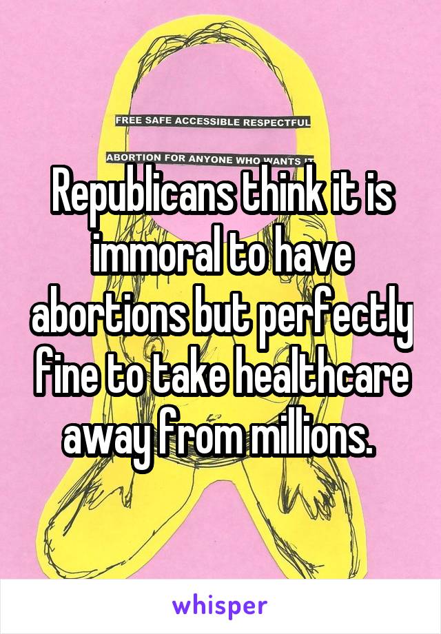 Republicans think it is immoral to have abortions but perfectly fine to take healthcare away from millions. 