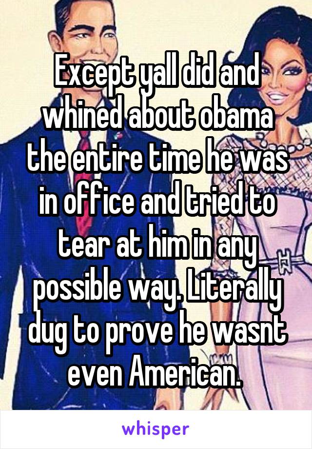 Except yall did and whined about obama the entire time he was in office and tried to tear at him in any possible way. Literally dug to prove he wasnt even American. 