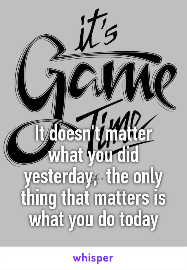 



It doesn't matter what you did yesterday,  the only thing that matters is what you do today