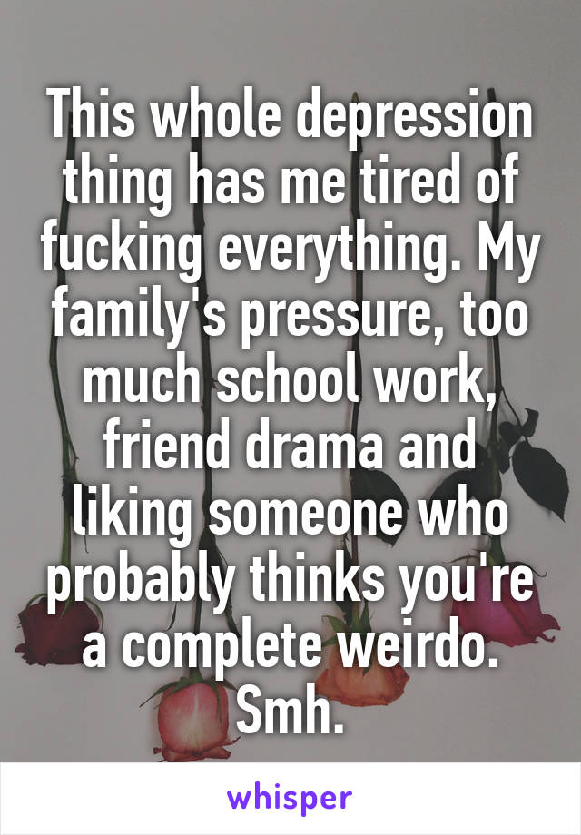 This whole depression thing has me tired of fucking everything. My family's pressure, too much school work, friend drama and liking someone who probably thinks you're a complete weirdo. Smh.