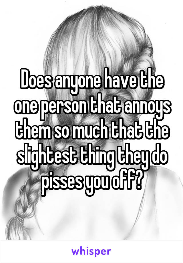 Does anyone have the one person that annoys them so much that the slightest thing they do pisses you off?