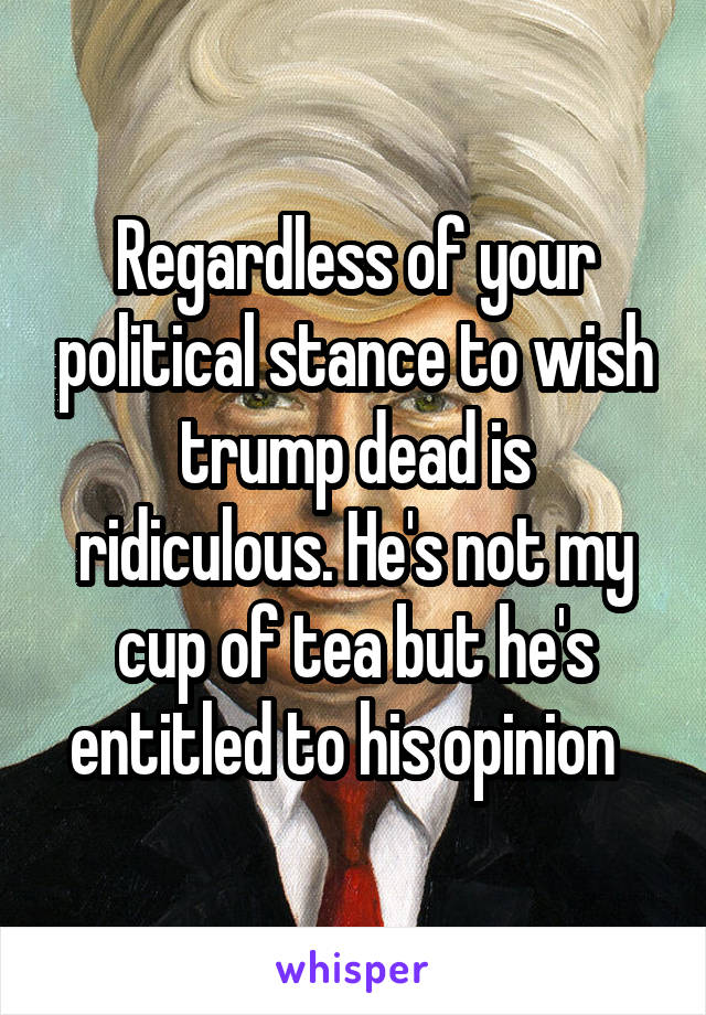 Regardless of your political stance to wish trump dead is ridiculous. He's not my cup of tea but he's entitled to his opinion  