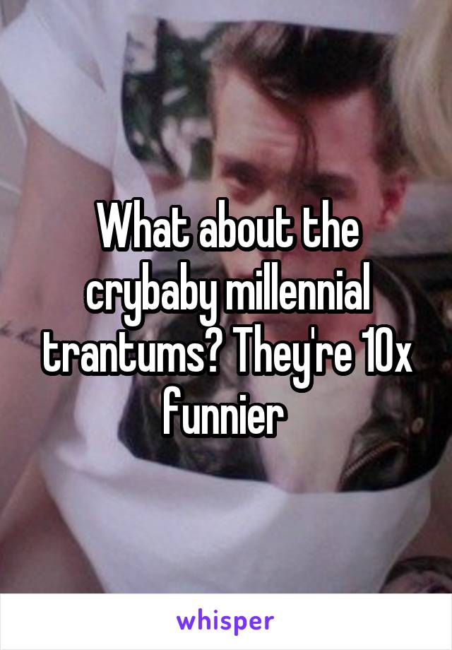 What about the crybaby millennial trantums? They're 10x funnier 
