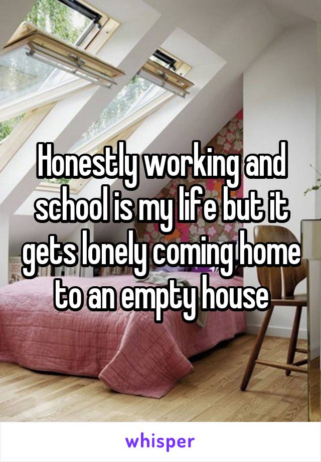 Honestly working and school is my life but it gets lonely coming home to an empty house