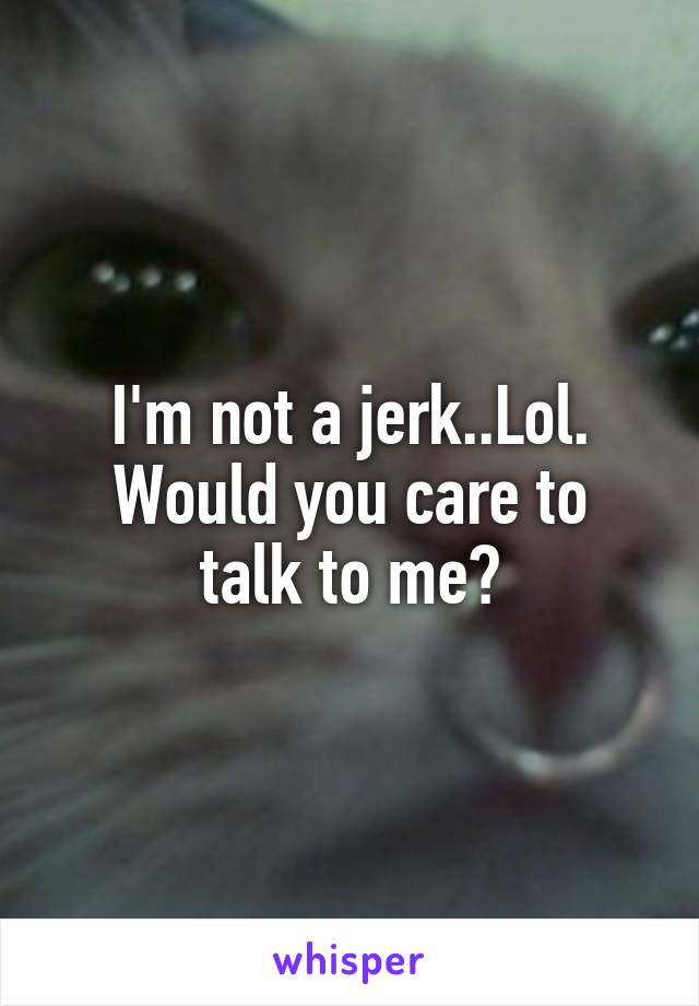 I'm not a jerk..Lol.
Would you care to talk to me?