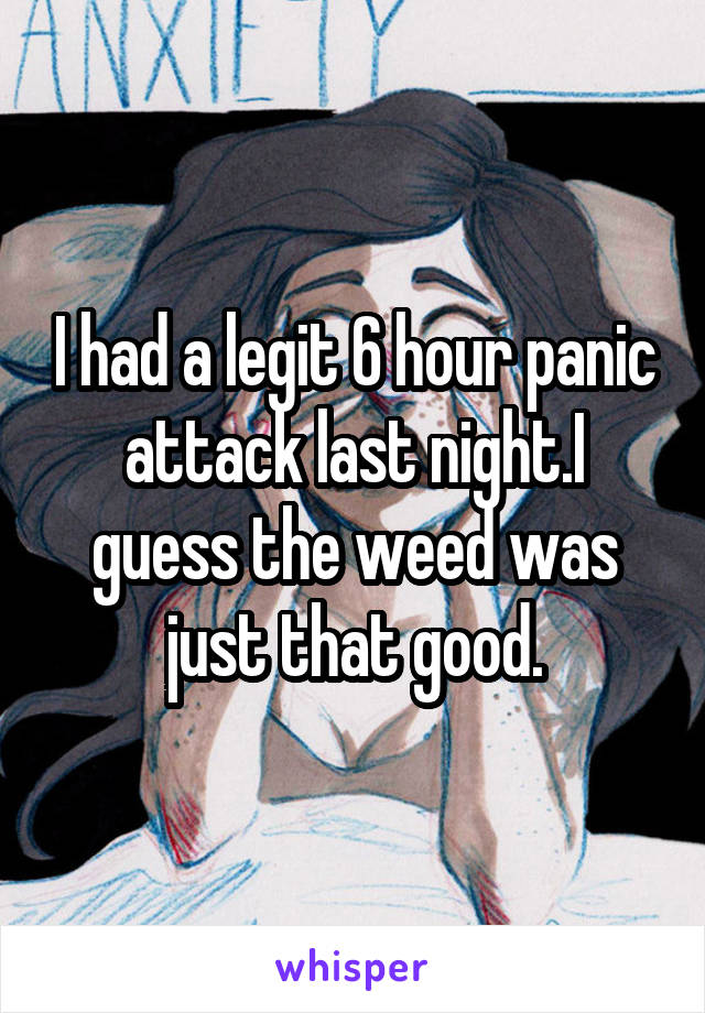 I had a legit 6 hour panic attack last night.I guess the weed was just that good.