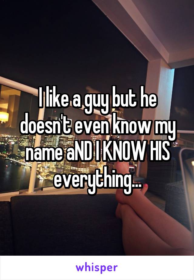 I like a guy but he doesn't even know my name aND I KNOW HIS everything...