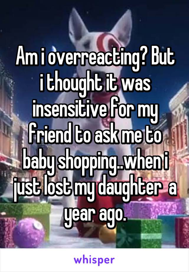 Am i overreacting? But i thought it was insensitive for my friend to ask me to baby shopping..when i just lost my daughter  a year ago.