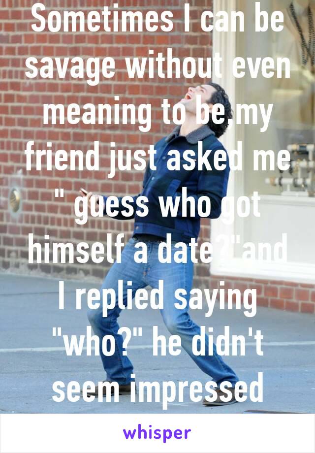 Sometimes I can be savage without even meaning to be,my friend just asked me " guess who got himself a date?"and I replied saying "who?" he didn't seem impressed with my reply 😂