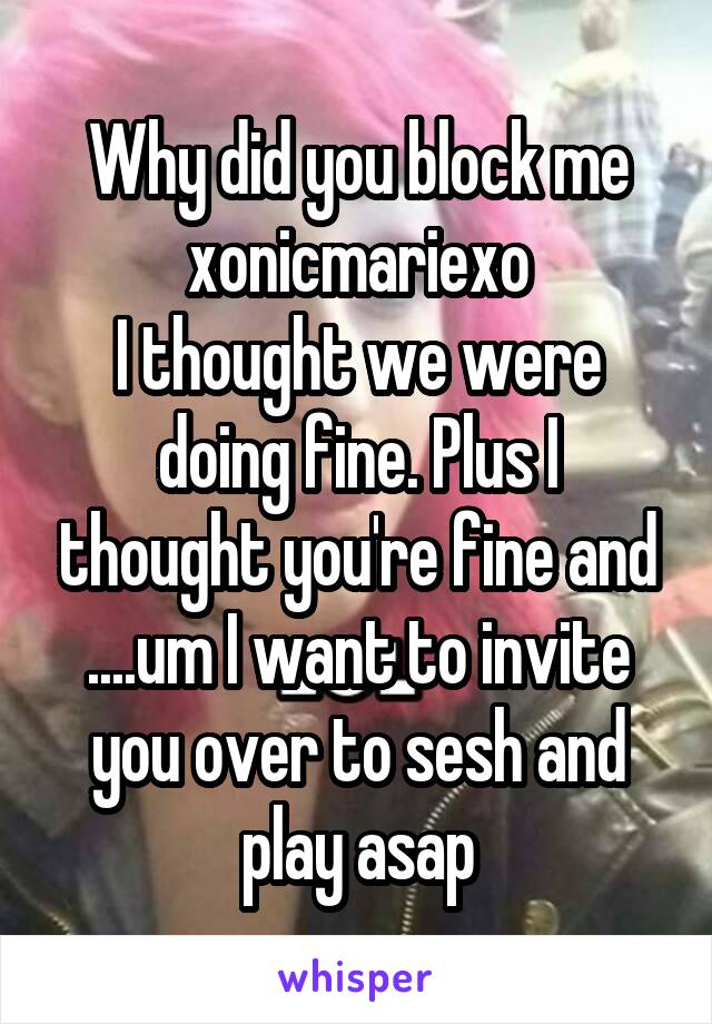 Why did you block me
xonicmariexo
I thought we were doing fine. Plus I thought you're fine and ....um I want to invite you over to sesh and play asap