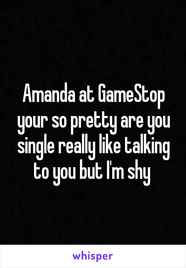 Amanda at GameStop your so pretty are you single really like talking to you but I'm shy 