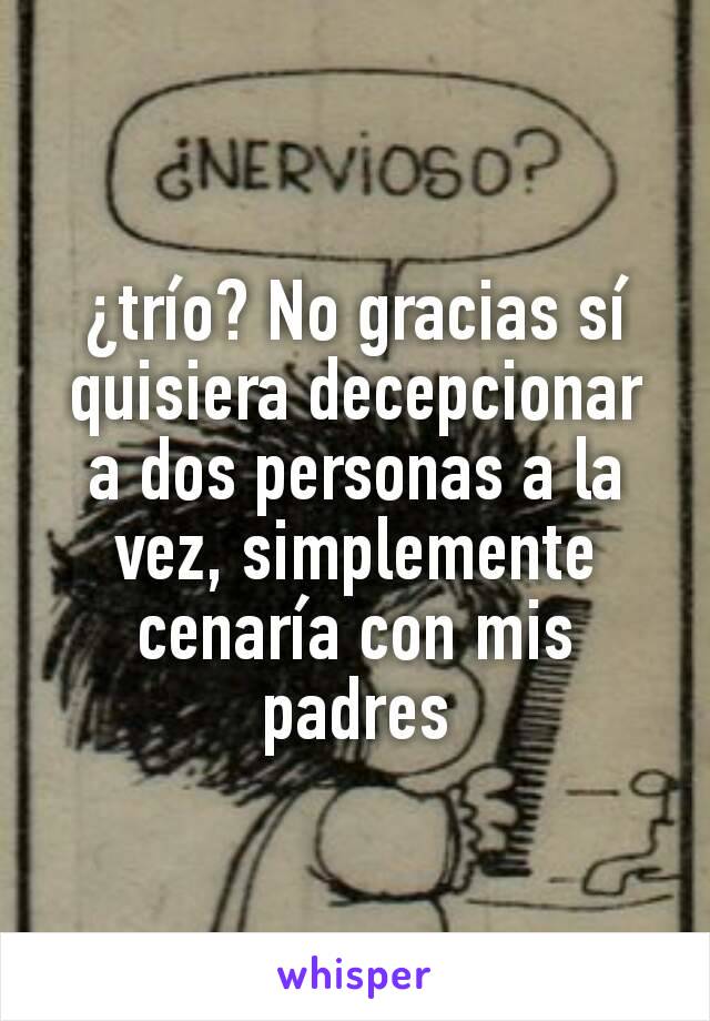 ¿trío? No gracias sí quisiera decepcionar a dos personas a la vez, simplemente cenaría con mis padres