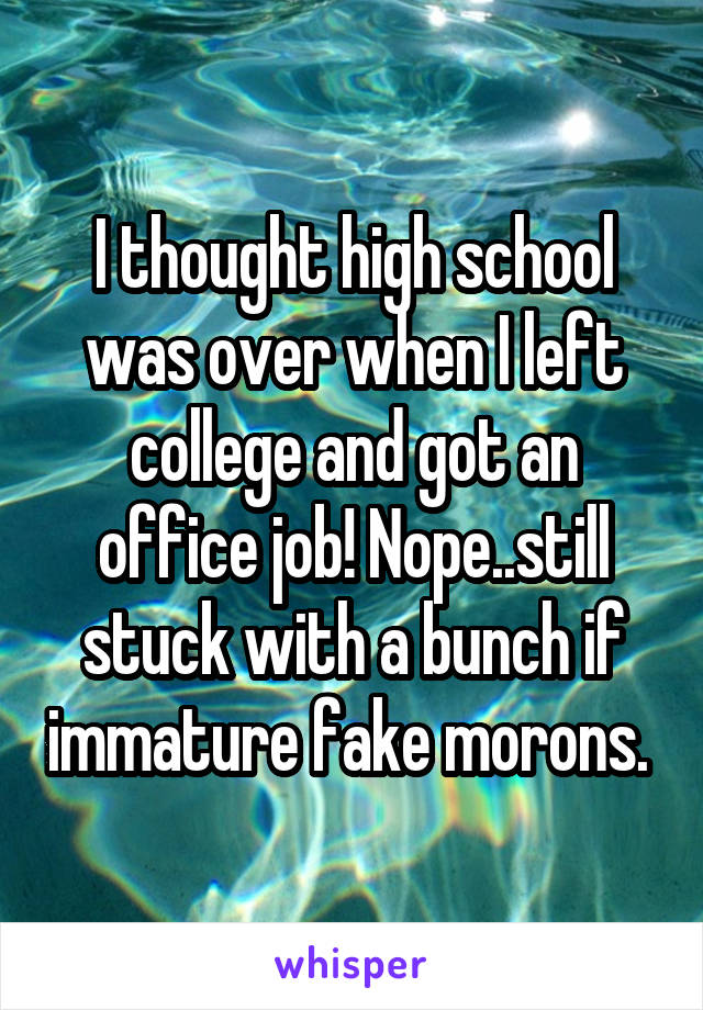 I thought high school was over when I left college and got an office job! Nope..still stuck with a bunch if immature fake morons. 