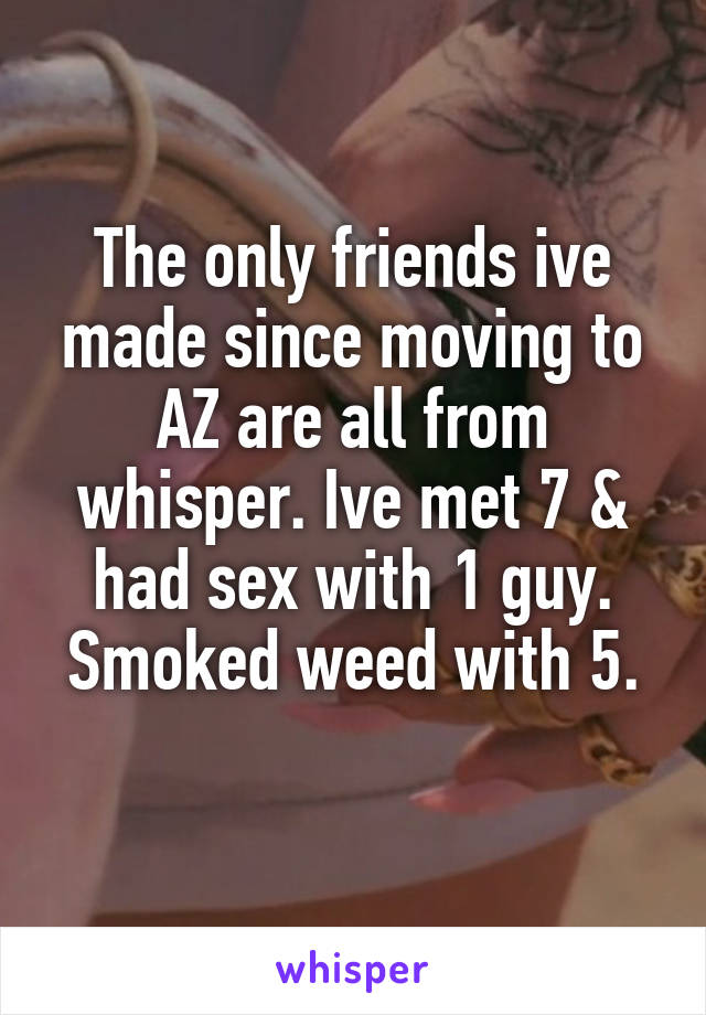 The only friends ive made since moving to AZ are all from whisper. Ive met 7 & had sex with 1 guy.
Smoked weed with 5. 