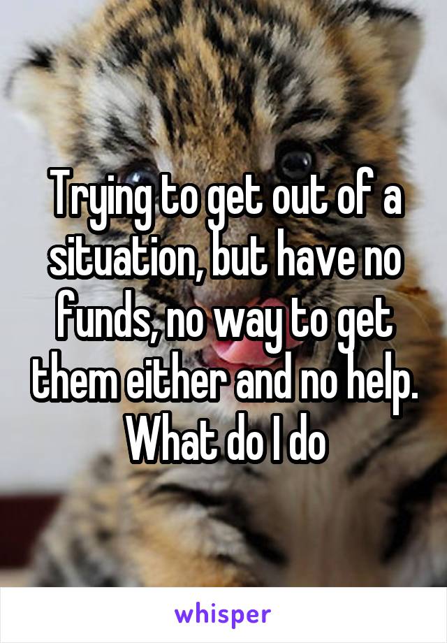 Trying to get out of a situation, but have no funds, no way to get them either and no help. What do I do