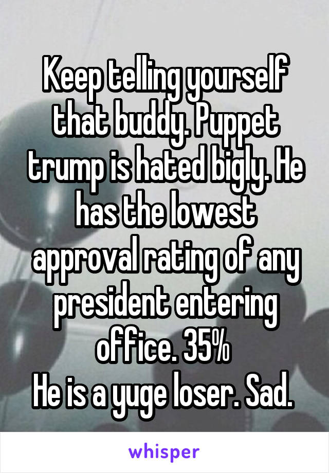 Keep telling yourself that buddy. Puppet trump is hated bigly. He has the lowest approval rating of any president entering office. 35% 
He is a yuge loser. Sad. 