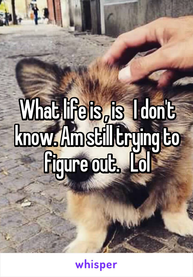 What life is , is   I don't know. Am still trying to figure out.   Lol