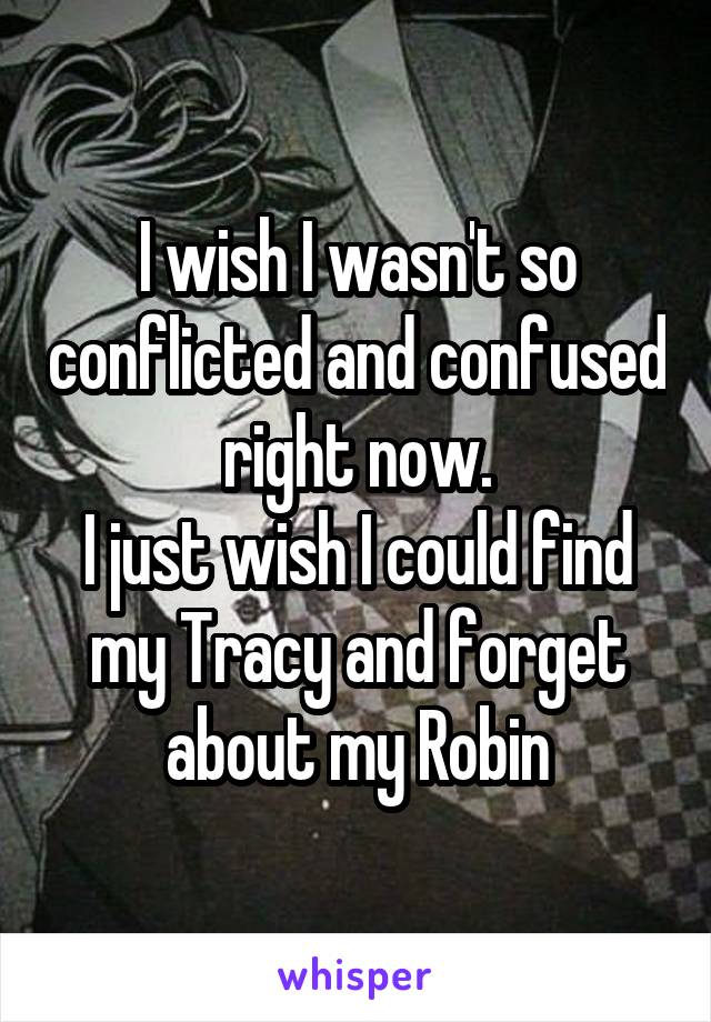 I wish I wasn't so conflicted and confused right now.
I just wish I could find my Tracy and forget about my Robin