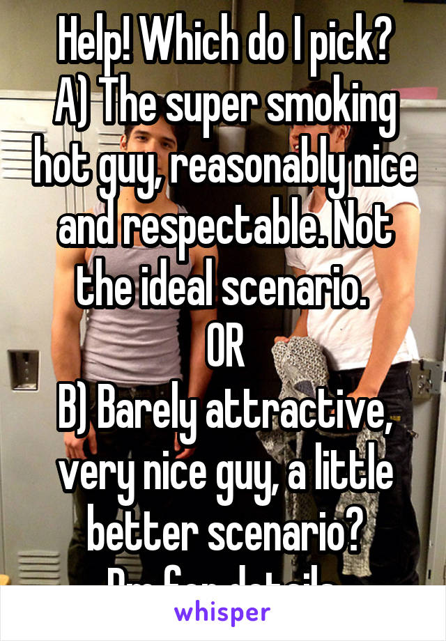 Help! Which do I pick?
A) The super smoking hot guy, reasonably nice and respectable. Not the ideal scenario. 
OR
B) Barely attractive, very nice guy, a little better scenario?
Pm for details.