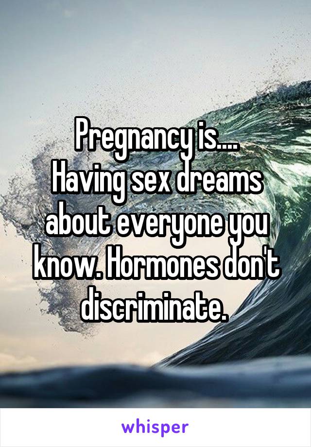 Pregnancy is....
Having sex dreams about everyone you know. Hormones don't discriminate. 