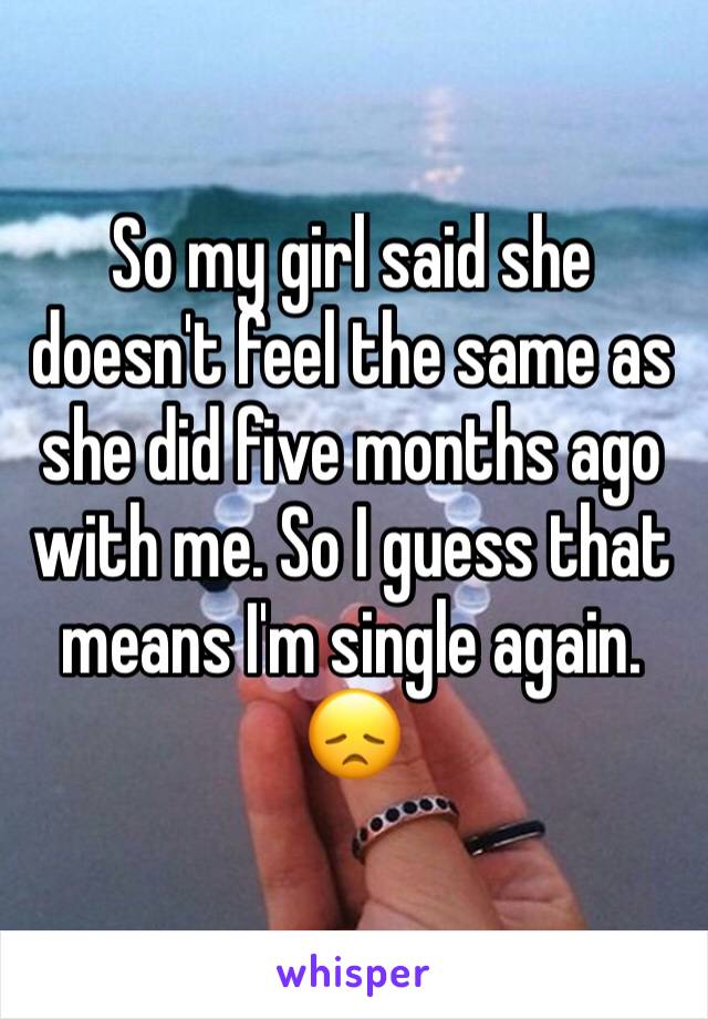 So my girl said she doesn't feel the same as she did five months ago with me. So I guess that means I'm single again. 😞