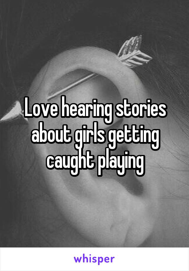 Love hearing stories about girls getting caught playing