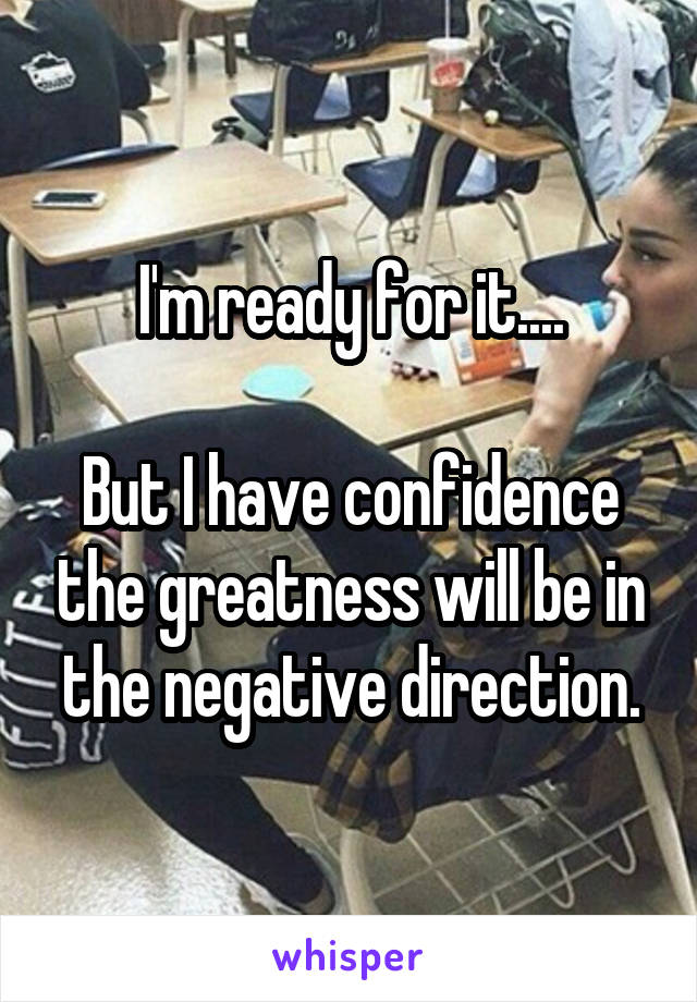 I'm ready for it....

But I have confidence the greatness will be in the negative direction.