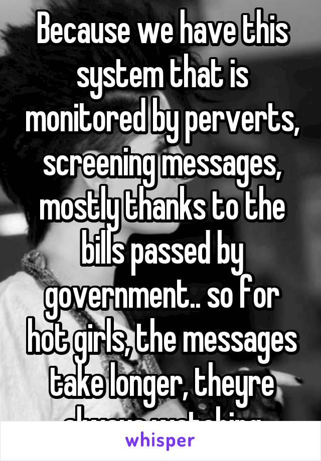 Because we have this system that is monitored by perverts, screening messages, mostly thanks to the bills passed by government.. so for hot girls, the messages take longer, theyre always watching