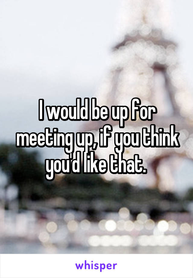 I would be up for meeting up, if you think you'd like that. 