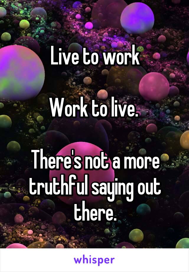 Live to work

Work to live. 

There's not a more truthful saying out there.