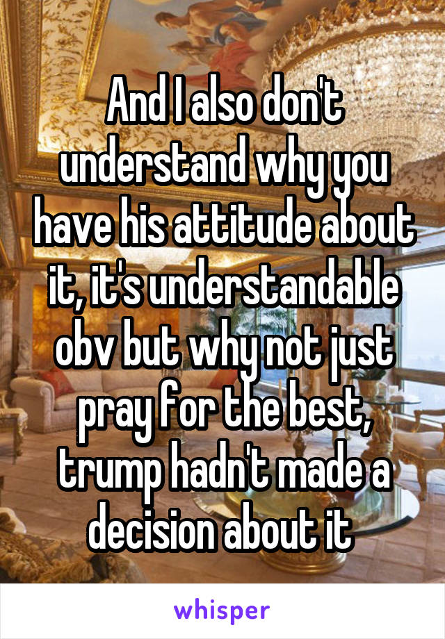 And I also don't understand why you have his attitude about it, it's understandable obv but why not just pray for the best, trump hadn't made a decision about it 