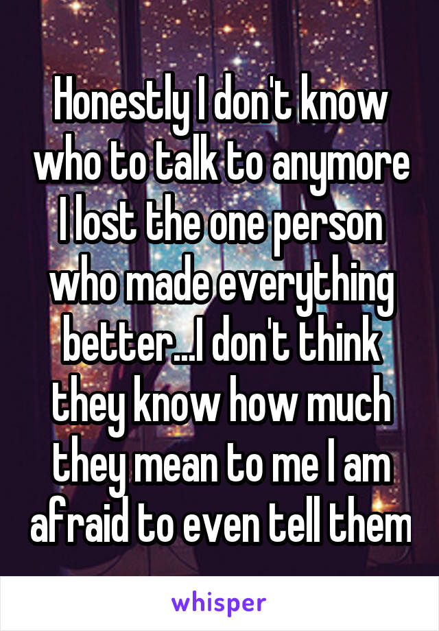 Honestly I don't know who to talk to anymore I lost the one person who made everything better...I don't think they know how much they mean to me I am afraid to even tell them