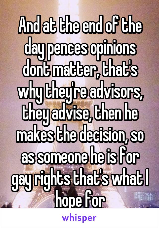 And at the end of the day pences opinions dont matter, that's why they're advisors, they advise, then he makes the decision, so as someone he is for gay rights that's what I hope for