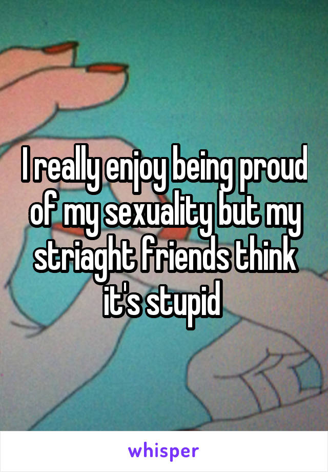 I really enjoy being proud of my sexuality but my striaght friends think it's stupid 