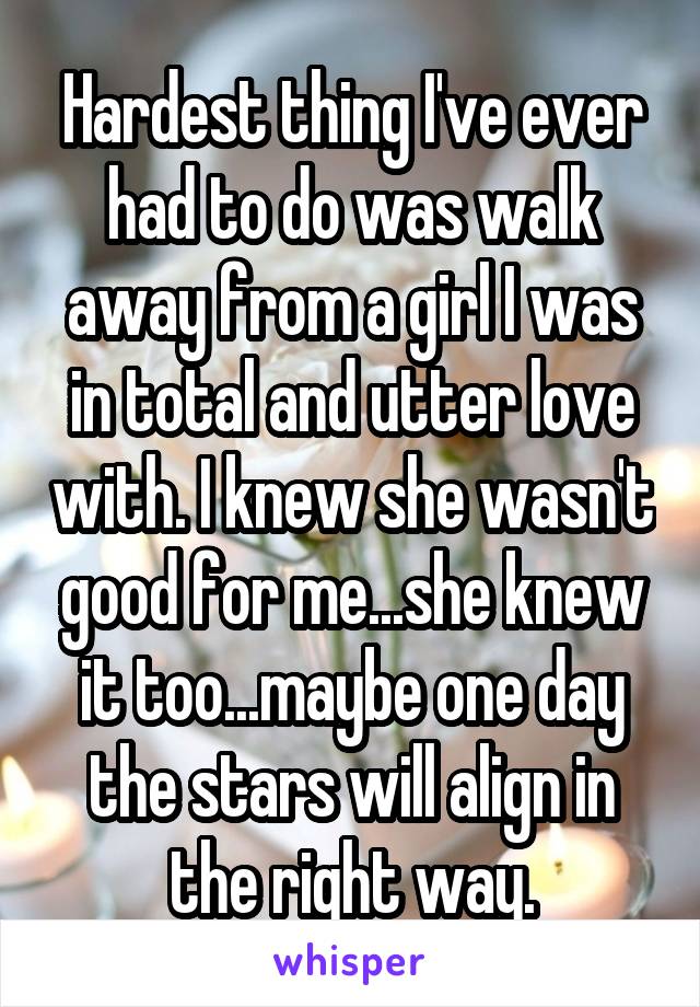 Hardest thing I've ever had to do was walk away from a girl I was in total and utter love with. I knew she wasn't good for me...she knew it too...maybe one day the stars will align in the right way.