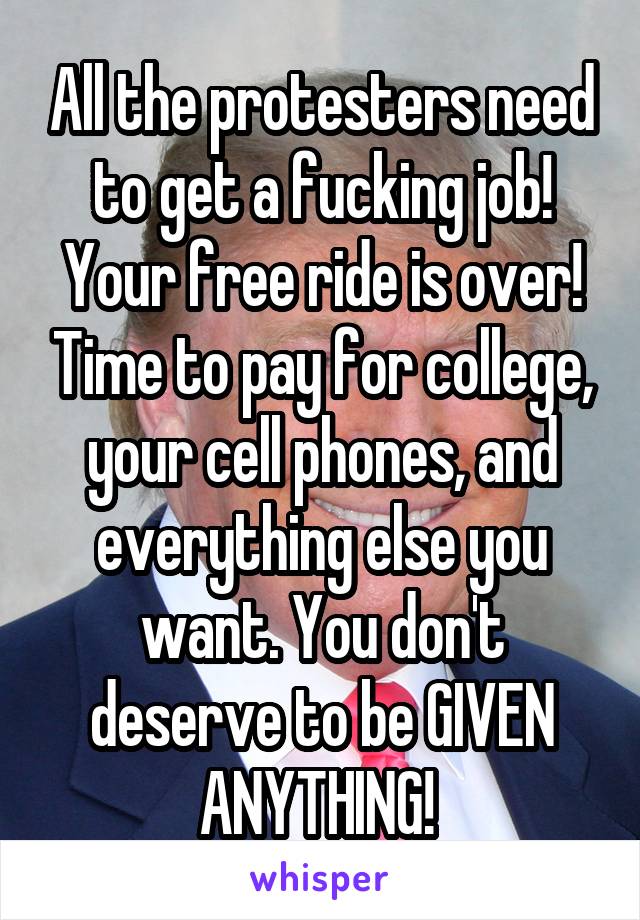 All the protesters need to get a fucking job! Your free ride is over! Time to pay for college, your cell phones, and everything else you want. You don't deserve to be GIVEN ANYTHING! 