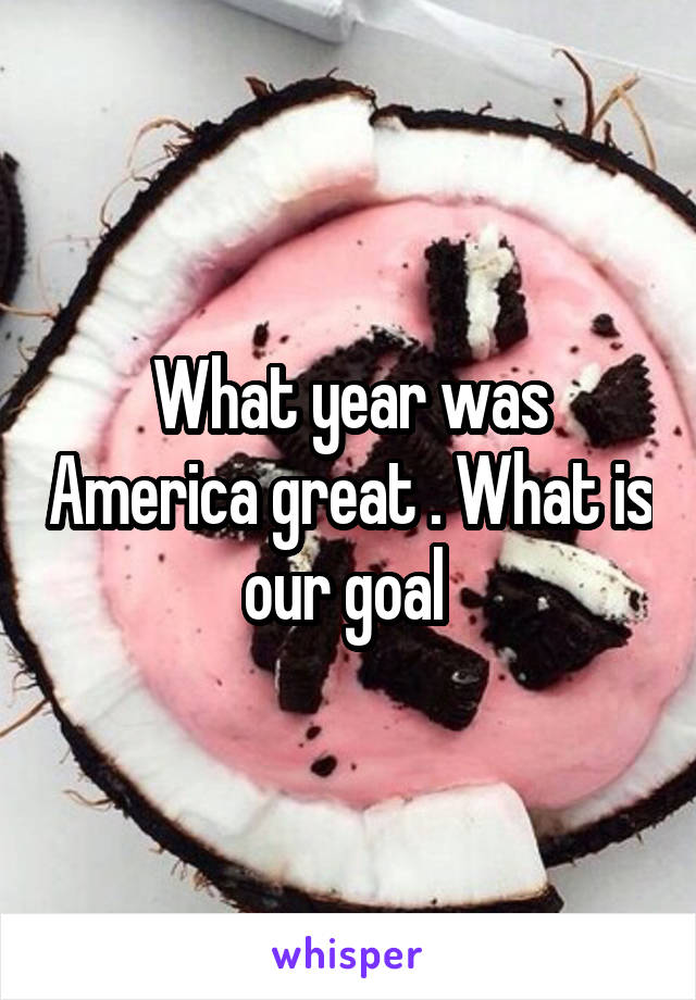 What year was America great . What is our goal 